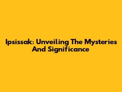 Ipsissak: Unveiling The Mysteries And Significance