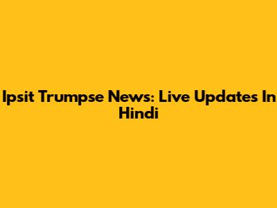 Ipsit Trumpse News: Live Updates In Hindi