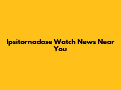 Ipsitornadose Watch News Near You
