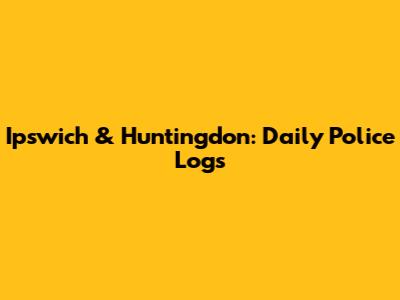 Ipswich & Huntingdon: Daily Police Logs
