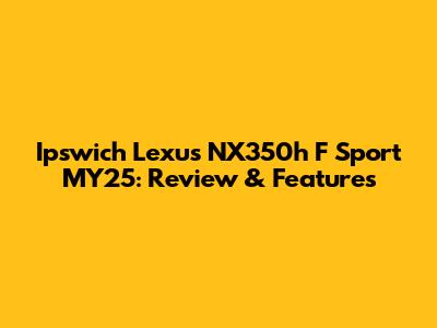 Ipswich Lexus NX350h F Sport MY25: Review & Features