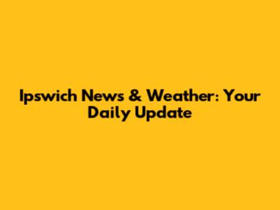 Ipswich News & Weather: Your Daily Update