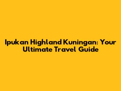 Ipukan Highland Kuningan: Your Ultimate Travel Guide