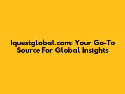 Iquestglobal.com: Your Go-To Source For Global Insights