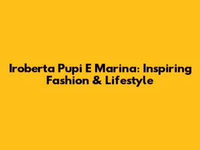 Iroberta Pupi E Marina: Inspiring Fashion & Lifestyle