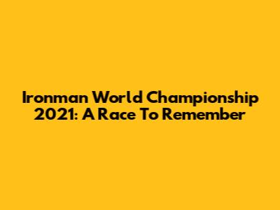Ironman World Championship 2021: A Race To Remember