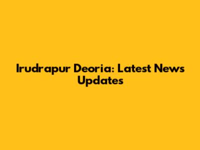 Irudrapur Deoria: Latest News Updates