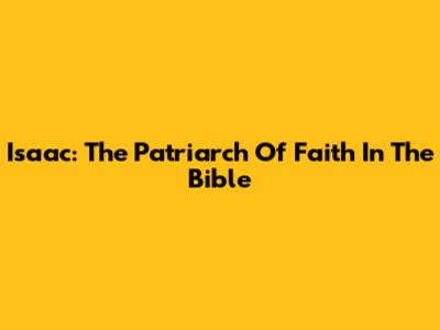 Isaac: The Patriarch Of Faith In The Bible