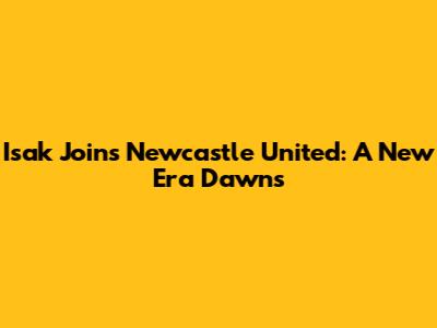 Isak Joins Newcastle United: A New Era Dawns