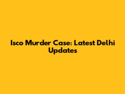 Isco Murder Case: Latest Delhi Updates