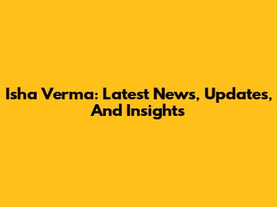 Isha Verma: Latest News, Updates, And Insights