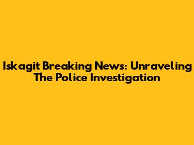 Iskagit Breaking News: Unraveling The Police Investigation