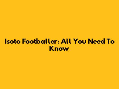 Isoto Footballer: All You Need To Know