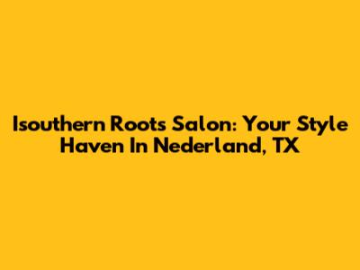 Isouthern Roots Salon: Your Style Haven In Nederland, TX