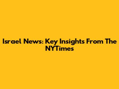 Israel News: Key Insights From The NYTimes