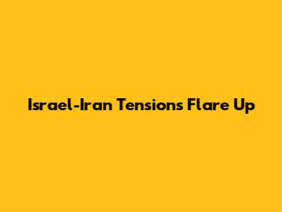 Israel-Iran Tensions Flare Up