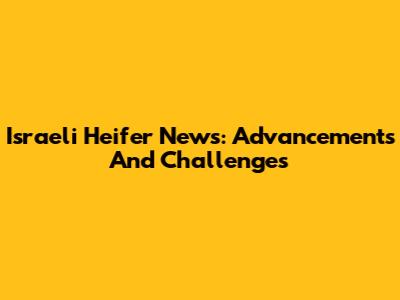 Israeli Heifer News: Advancements And Challenges