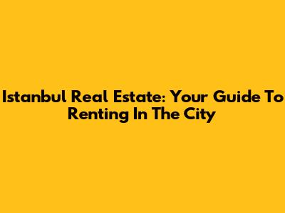 Istanbul Real Estate: Your Guide To Renting In The City