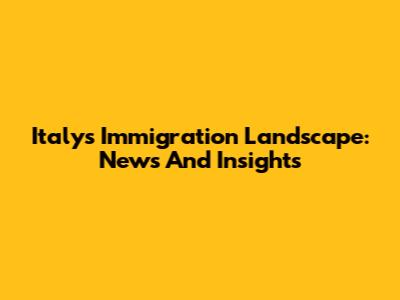 Italy's Immigration Landscape: News And Insights