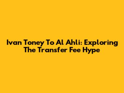 Ivan Toney To Al Ahli: Exploring The Transfer Fee Hype