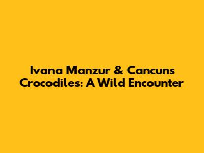 Ivana Manzur & Cancun's Crocodiles: A Wild Encounter