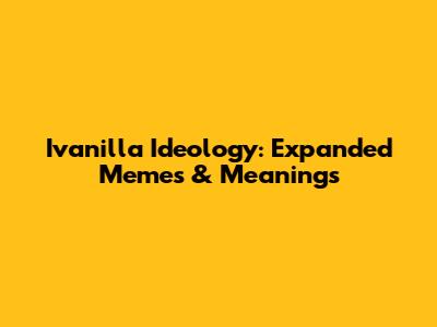 Ivanilla Ideology: Expanded Memes & Meanings