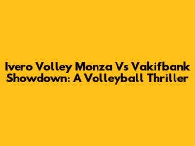 Ivero Volley Monza Vs Vakifbank Showdown: A Volleyball Thriller