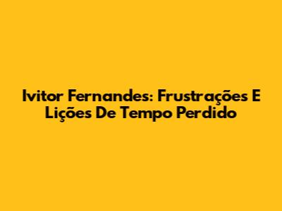 Ivitor Fernandes: Frustrações E Lições De Tempo Perdido