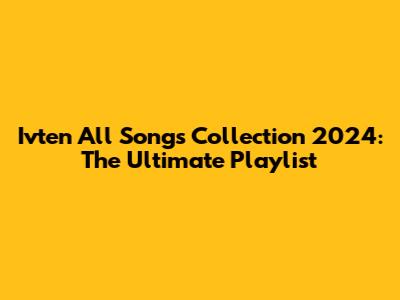 Ivten All Songs Collection 2024: The Ultimate Playlist
