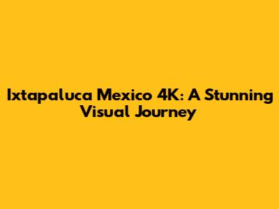 Ixtapaluca Mexico 4K: A Stunning Visual Journey