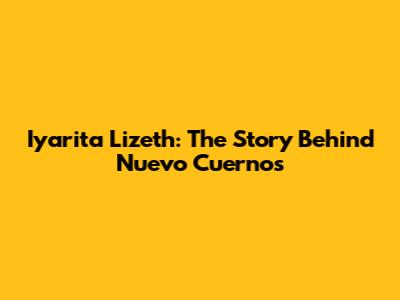 Iyarita Lizeth: The Story Behind Nuevo Cuernos