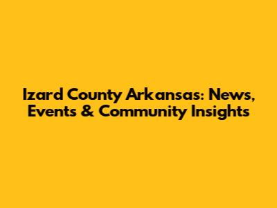 Izard County Arkansas: News, Events & Community Insights
