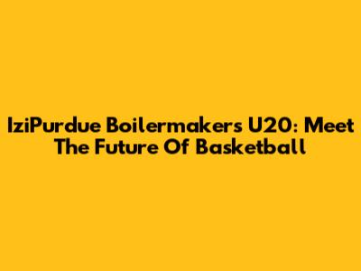 IziPurdue Boilermakers U20: Meet The Future Of Basketball