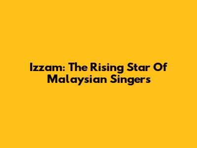 Izzam: The Rising Star Of Malaysian Singers
