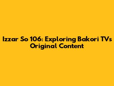 Izzar So 106: Exploring Bakori TV's Original Content