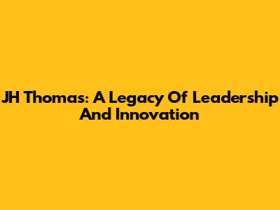 JH Thomas: A Legacy Of Leadership And Innovation