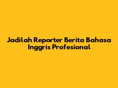 Jadilah Reporter Berita Bahasa Inggris Profesional