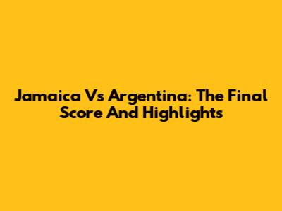 Jamaica Vs Argentina: The Final Score And Highlights