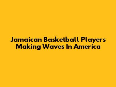 Jamaican Basketball Players Making Waves In America
