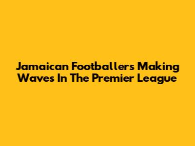 Jamaican Footballers Making Waves In The Premier League