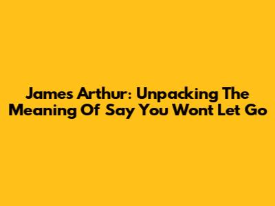 James Arthur: Unpacking The Meaning Of "Say You Won't Let Go"