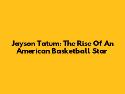 Jayson Tatum: The Rise Of An American Basketball Star