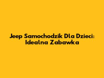 Jeep Samochodzik Dla Dzieci: Idealna Zabawka