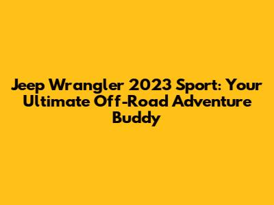 Jeep Wrangler 2023 Sport: Your Ultimate Off-Road Adventure Buddy