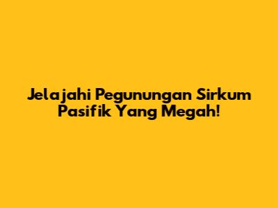 Jelajahi Pegunungan Sirkum Pasifik Yang Megah!