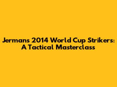 Jerman's 2014 World Cup Strikers: A Tactical Masterclass