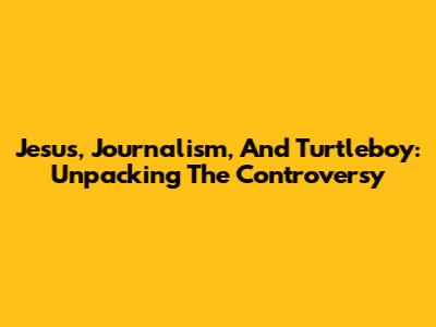 Jesus, Journalism, And Turtleboy: Unpacking The Controversy