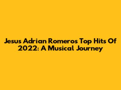 Jesus Adrian Romero's Top Hits Of 2022: A Musical Journey