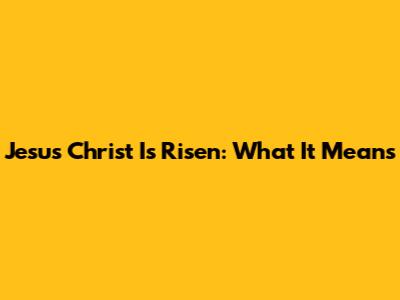 Jesus Christ Is Risen: What It Means