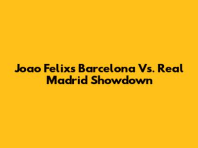 Joao Felix's Barcelona Vs. Real Madrid Showdown